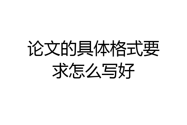 论文的具体格式要求怎么写好