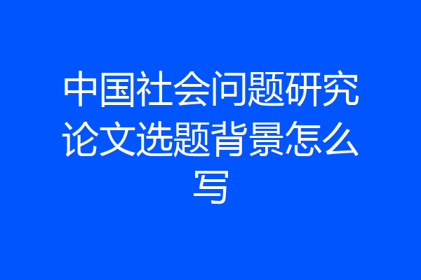 中国社会问题研究论文选题背景怎么写