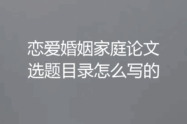 恋爱婚姻家庭论文选题目录怎么写的