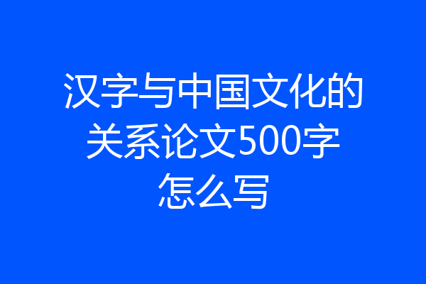 汉字与中国文化的关系论文500字怎么写