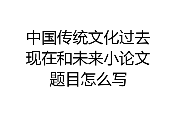 中国传统文化过去现在和未来小论文题目怎么写