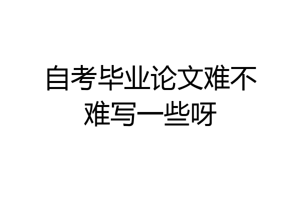 自考毕业论文难不难写一些呀