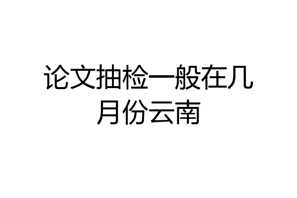 论文抽检一般在几月份云南