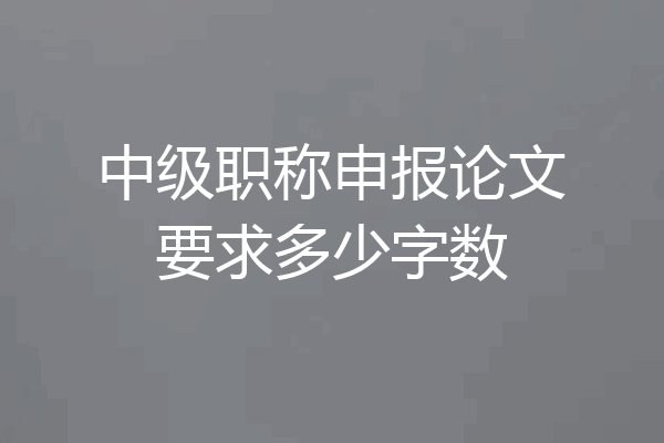 中级职称申报论文要求多少字数