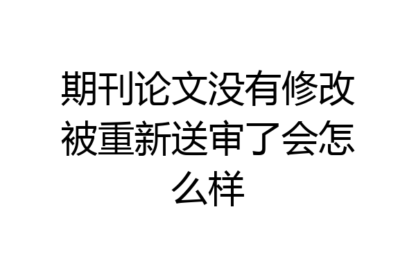 期刊论文没有修改被重新送审了会怎么样