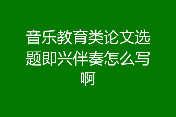 音乐教育类论文选题即兴伴奏怎么写啊