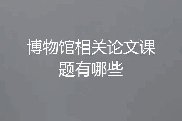 博物馆相关论文课题有哪些