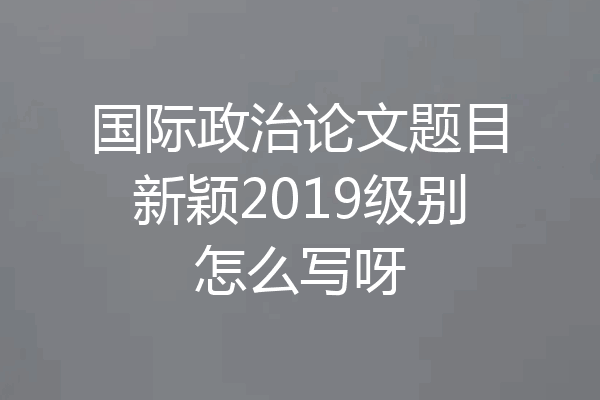 国际政治论文题目新颖2019级别怎么写呀