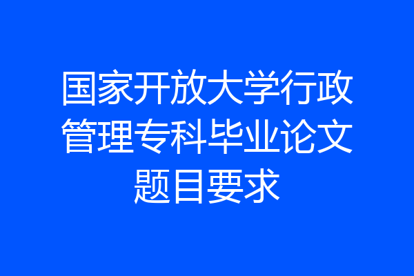 国家开放大学行政管理专科毕业论文题目要求