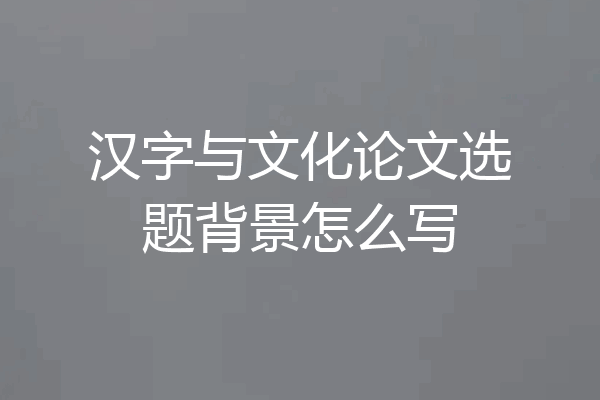 汉字与文化论文选题背景怎么写