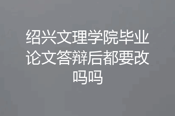 绍兴文理学院毕业论文答辩后都要改吗吗