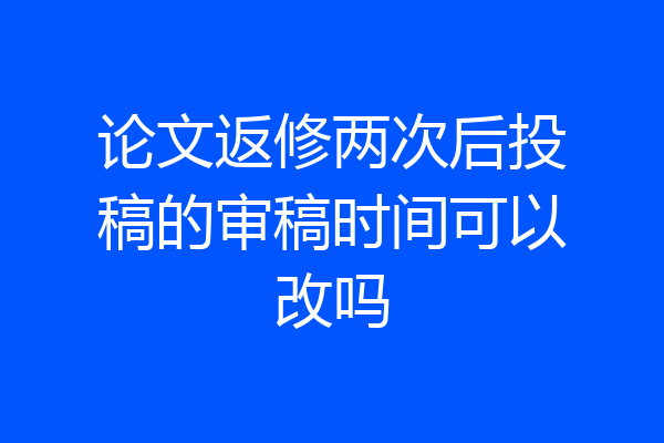 论文返修两次后投稿的审稿时间可以改吗