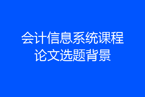 会计信息系统课程论文选题背景