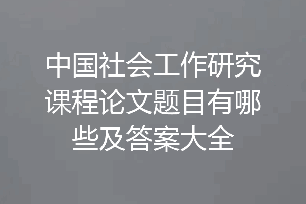 中国社会工作研究课程论文题目有哪些及答案大全