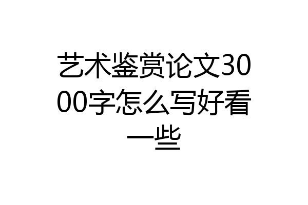 艺术鉴赏论文3000字怎么写好看一些