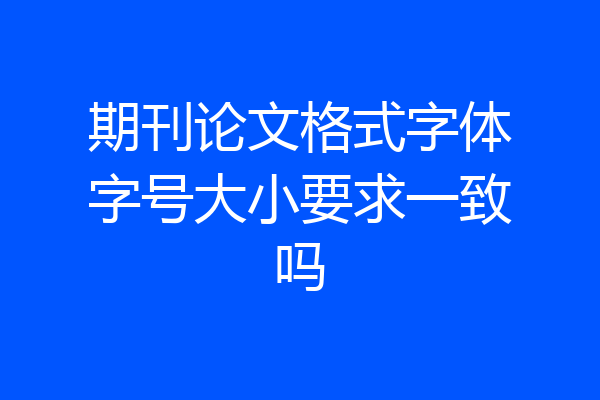 期刊论文格式字体字号大小要求一致吗