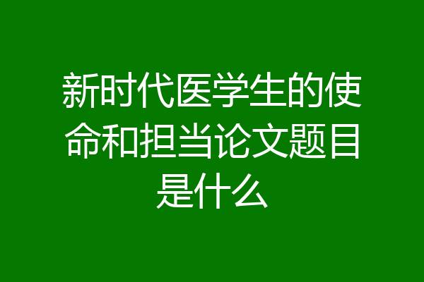 新时代医学生的使命和担当论文题目是什么