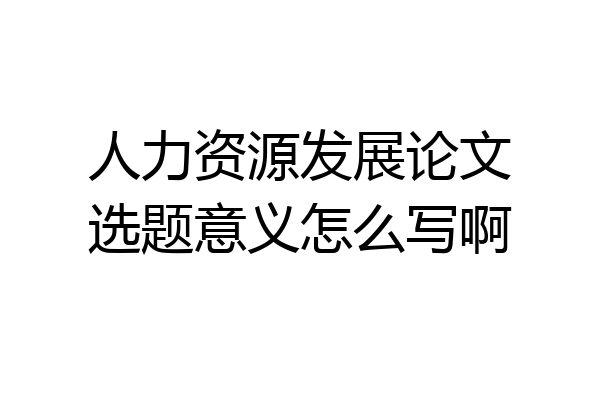 人力资源发展论文选题意义怎么写啊