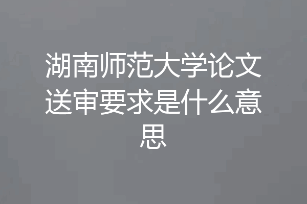 湖南师范大学论文送审要求是什么意思