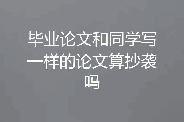 毕业论文和同学写一样的论文算抄袭吗
