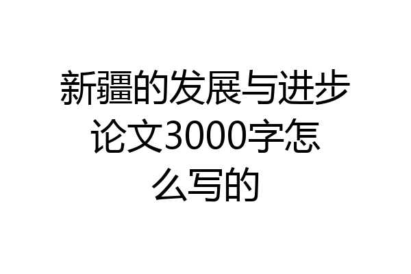 新疆的发展与进步论文3000字怎么写的