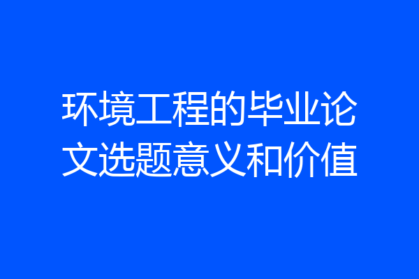环境工程的毕业论文选题意义和价值