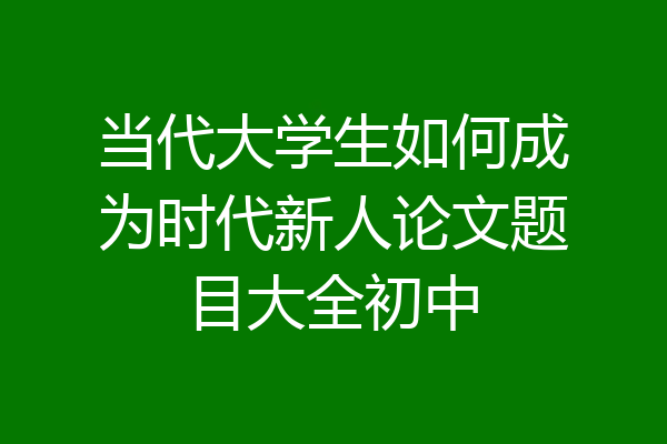 当代大学生如何成为时代新人论文题目大全初中