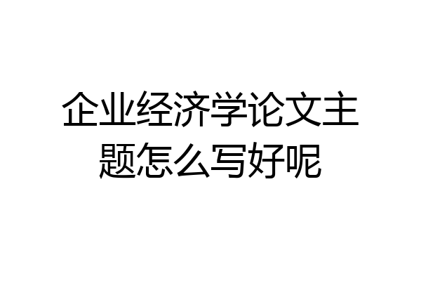 企业经济学论文主题怎么写好呢