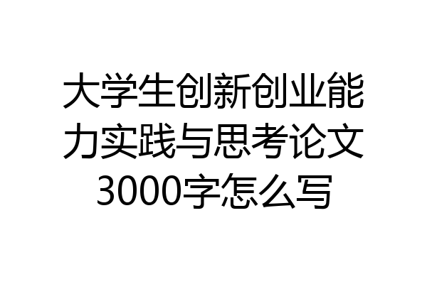 大学生创新创业能力实践与思考论文3000字怎么写
