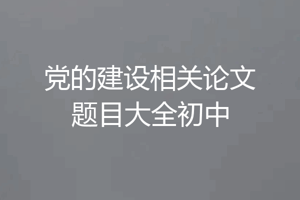 党的建设相关论文题目大全初中