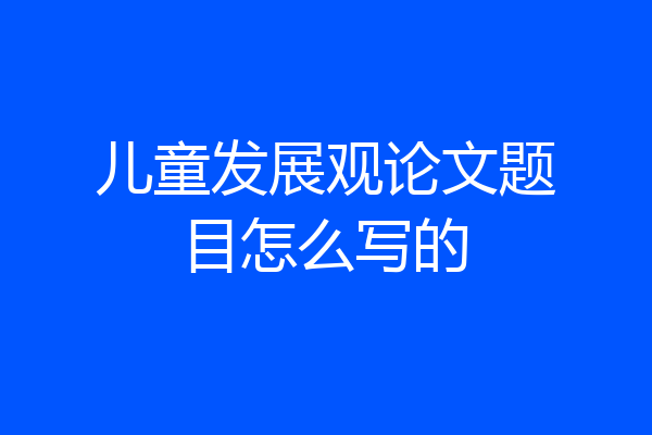 儿童发展观论文题目怎么写的