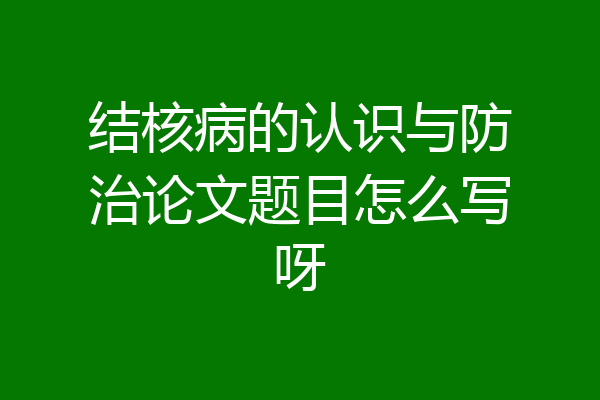 结核病的认识与防治论文题目怎么写呀