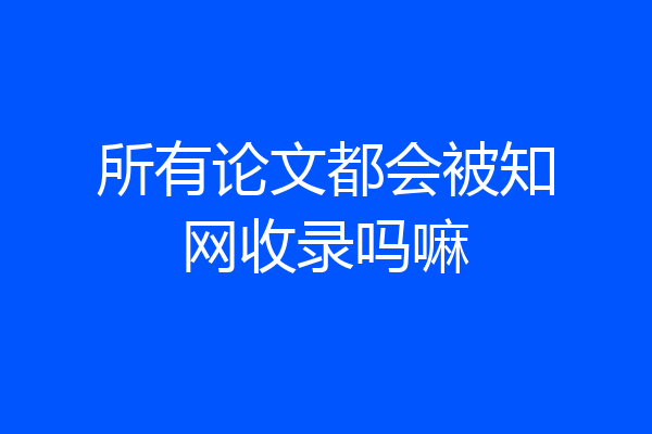 所有论文都会被知网收录吗嘛