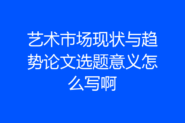 艺术市场现状与趋势论文选题意义怎么写啊