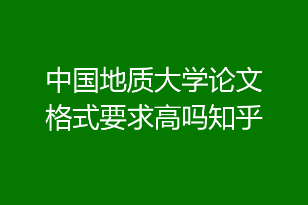 中国地质大学论文格式要求高吗知乎