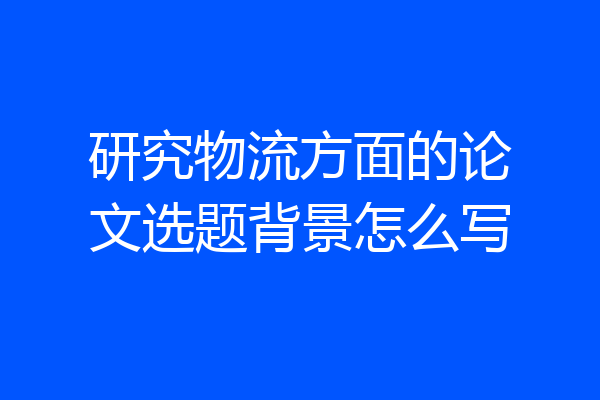 研究物流方面的论文选题背景怎么写