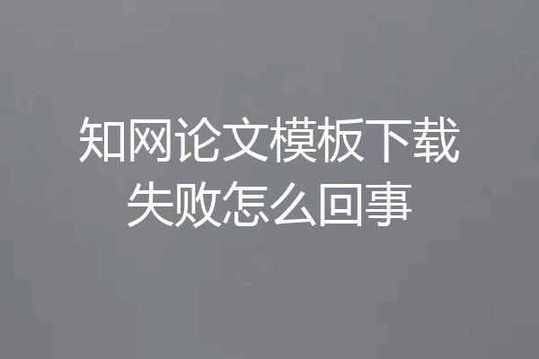 知网论文模板下载失败怎么回事