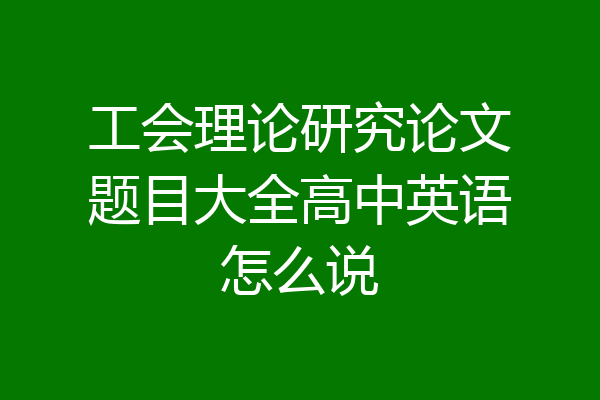 工会理论研究论文题目大全高中英语怎么说