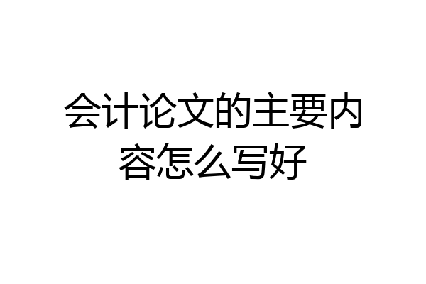 会计论文的主要内容怎么写好