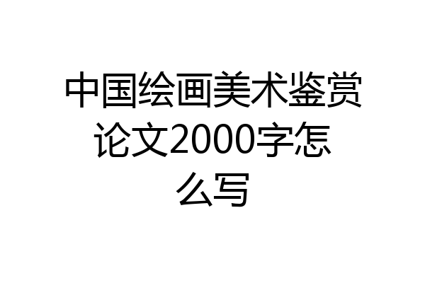 中国绘画美术鉴赏论文2000字怎么写