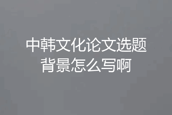 中韩文化论文选题背景怎么写啊
