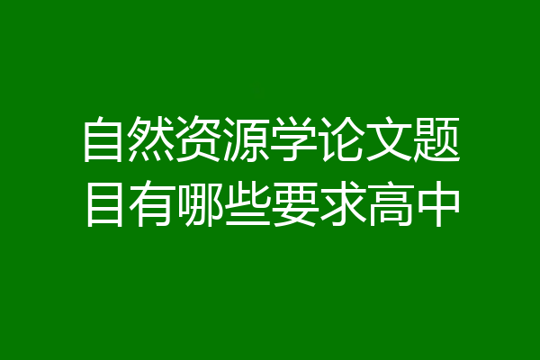 自然资源学论文题目有哪些要求高中