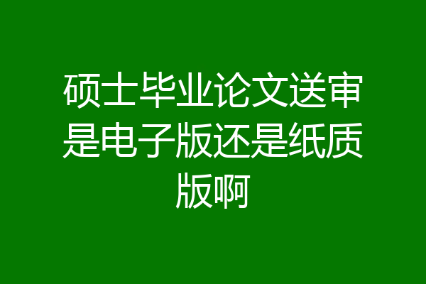 硕士毕业论文送审是电子版还是纸质版啊