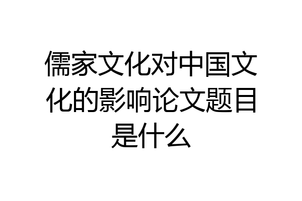儒家文化对中国文化的影响论文题目是什么