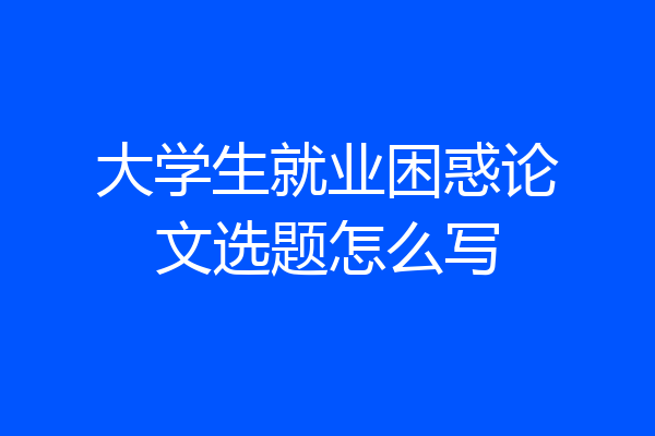 大学生就业困惑论文选题怎么写