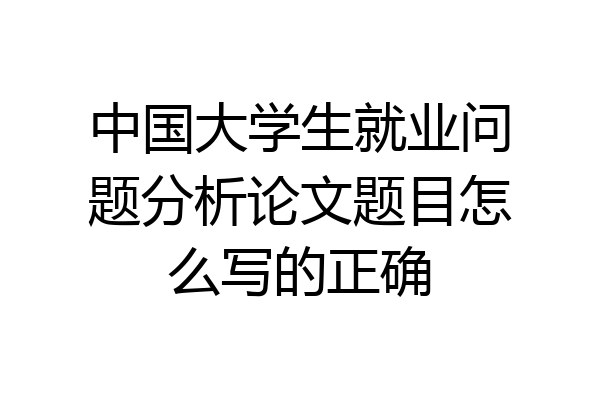 中国大学生就业问题分析论文题目怎么写的正确