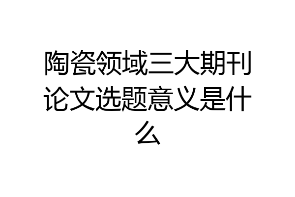 陶瓷领域三大期刊论文选题意义是什么