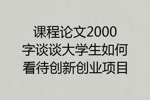 课程论文2000字谈谈大学生如何看待创新创业项目