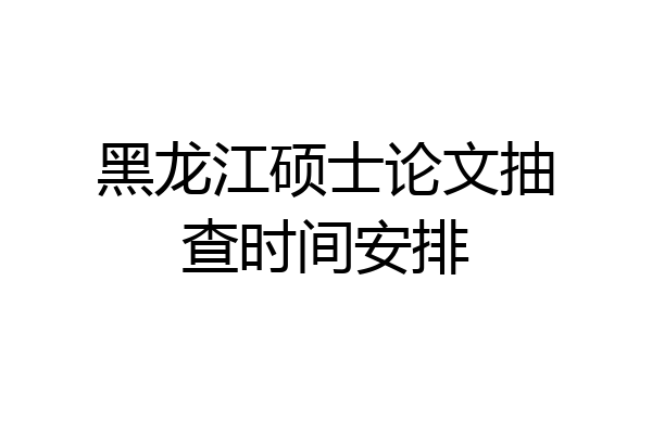 黑龙江硕士论文抽查时间安排
