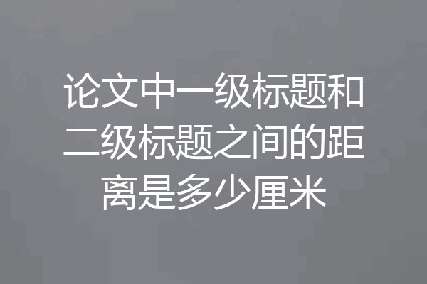 论文中一级标题和二级标题之间的距离是多少厘米